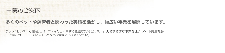 事業のご案内   多くのペットや飼育係と関わった実績を活かし、幅広い事業を展開しています。   クララでは、ペット、住宅、コミュニティなどに関する豊富な知識と実績により、さまざまな事業を通じてペット共生社会の成長をサポートしています。どうぞお気軽にご相談ください。