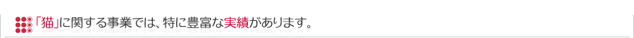 「猫」に関する事業では、特に豊富な実績があります。