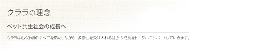 クララの理念   ペット共生社会の成長へ   クララは心・知・創のすべてを満たしながら、多様性を受け入れる社会の成長をトータルにサポートしていきます。